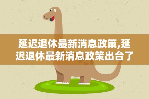 延迟退休最新消息政策,延迟退休最新消息政策出台了