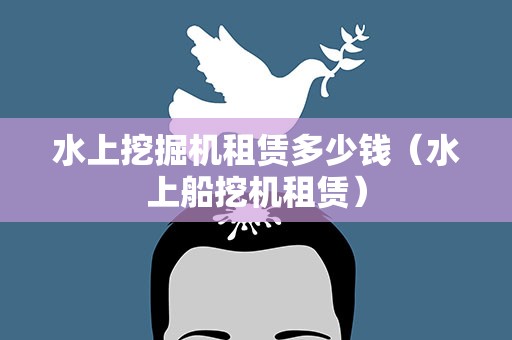 水上挖掘机租赁多少钱（水上船挖机租赁）