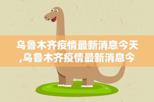 乌鲁木齐疫情最新消息今天,乌鲁木齐疫情最新消息今天新增 新闻