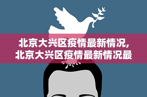 北京大兴区疫情最新情况,北京大兴区疫情最新情况最新消息今天