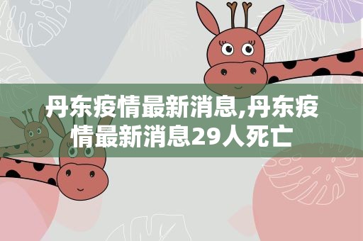 丹东疫情最新消息,丹东疫情最新消息29人死亡