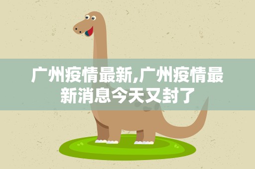 广州疫情最新,广州疫情最新消息今天又封了