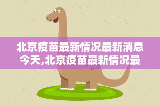 北京疫苗最新情况最新消息今天,北京疫苗最新情况最新消息今天新冠