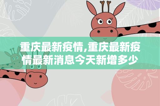 重庆最新疫情,重庆最新疫情最新消息今天新增多少