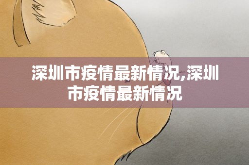 深圳市疫情最新情况,深圳市疫情最新情况
