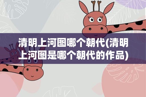 清明上河图哪个朝代(清明上河图是哪个朝代的作品)