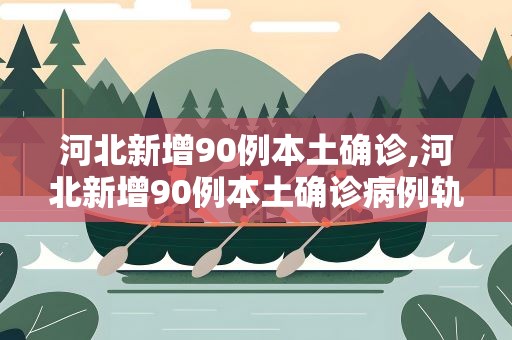 河北新增90例本土确诊,河北新增90例本土确诊病例轨迹