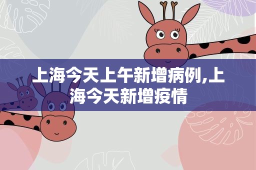 上海今天上午新增病例,上海今天新增疫情