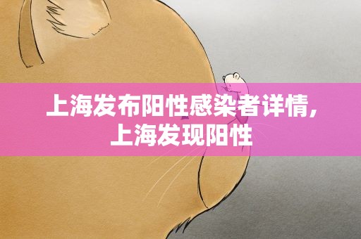 上海发布阳性感染者详情,上海发现阳性