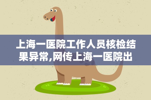 上海一医院工作人员核检结果异常,网传上海一医院出现核酸