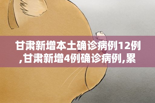 甘肃新增本土确诊病例12例,甘肃新增4例确诊病例,累计确诊71例,新增疑似病例5例