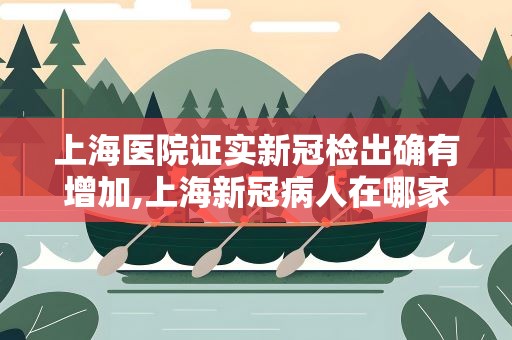上海医院证实新冠检出确有增加,上海新冠病人在哪家医院