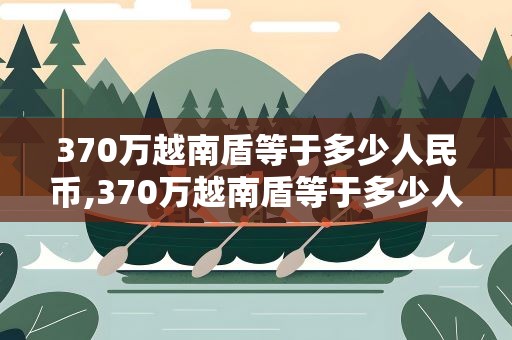 370万越南盾等于多少人民币,370万越南盾等于多少人民币?