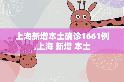 上海新增本土确诊1661例,上海 新增 本土