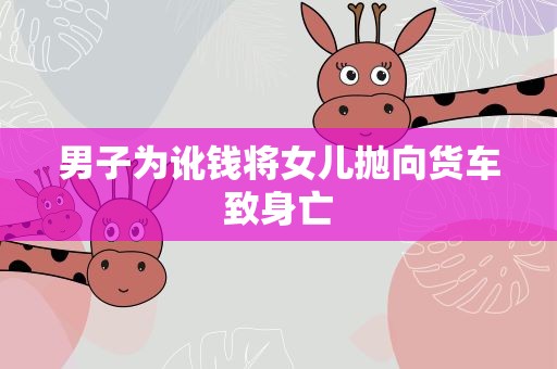 男子为讹钱将女儿抛向货车致身亡