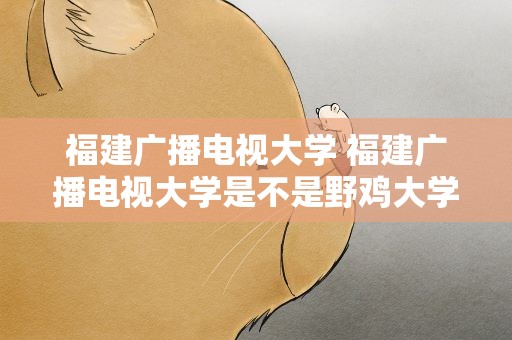 福建广播电视大学 福建广播电视大学是不是野鸡大学