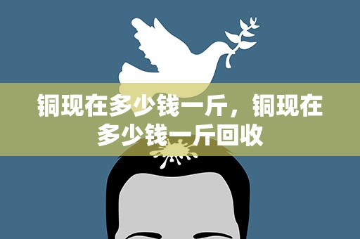 铜现在多少钱一斤，铜现在多少钱一斤回收