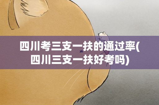 四川考三支一扶的通过率(四川三支一扶好考吗)