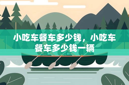 小吃车餐车多少钱，小吃车餐车多少钱一辆