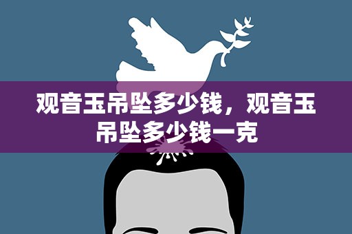 观音玉吊坠多少钱，观音玉吊坠多少钱一克