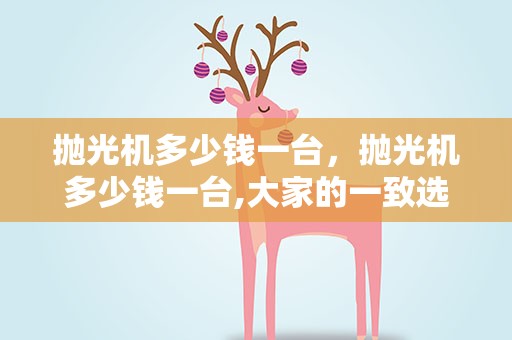 抛光机多少钱一台，抛光机多少钱一台,大家的一致选择!