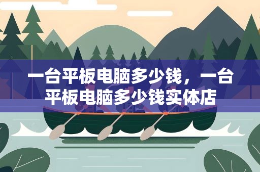 一台平板电脑多少钱，一台平板电脑多少钱实体店