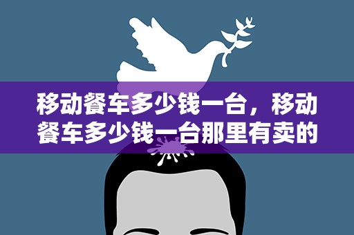移动餐车多少钱一台，移动餐车多少钱一台那里有卖的