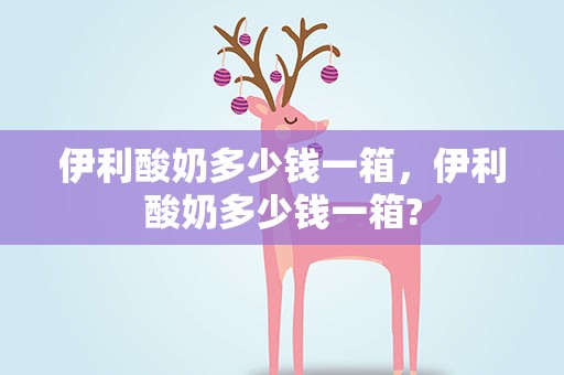 伊利酸奶多少钱一箱，伊利酸奶多少钱一箱?