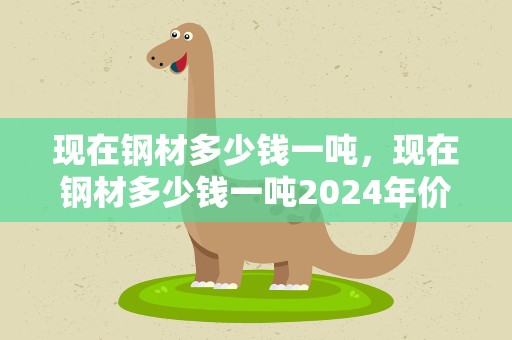 现在钢材多少钱一吨，现在钢材多少钱一吨2024年价格