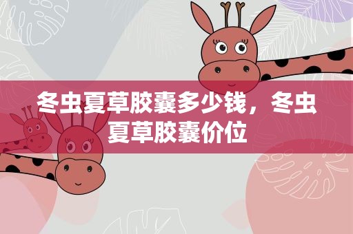 冬虫夏草胶囊多少钱，冬虫夏草胶囊价位