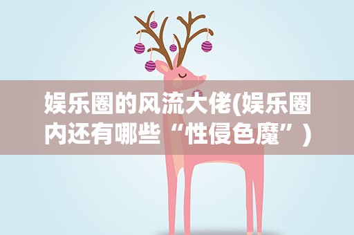 娱乐圈的风流大佬(娱乐圈内还有哪些“性侵色魔”)