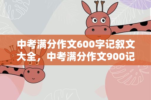 中考满分作文600字记叙文大全，中考满分作文900记叙文