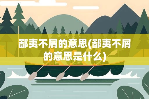 鄙夷不屑的意思(鄙夷不屑的意思是什么)