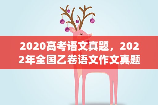 2020高考语文真题，2022年全国乙卷语文作文真题解析(附2020、2021作文题)