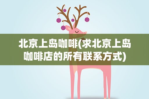 北京上岛咖啡(求北京上岛咖啡店的所有联系方式)