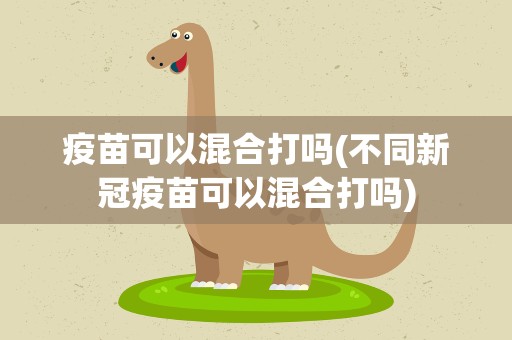 疫苗可以混合打吗(不同新冠疫苗可以混合打吗)