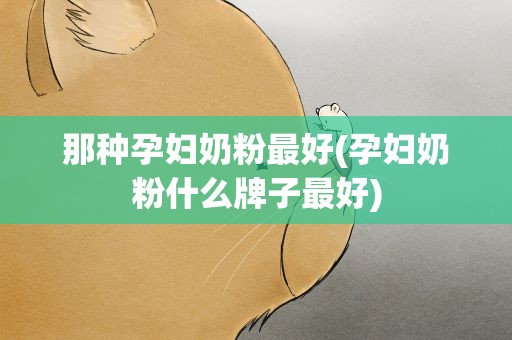 那种孕妇奶粉最好(孕妇奶粉什么牌子最好)