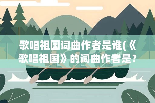 歌唱祖国词曲作者是谁(《歌唱祖国》的词曲作者是﹖)