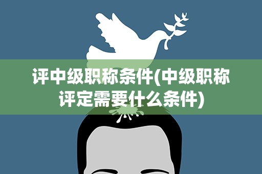 评中级职称条件(中级职称评定需要什么条件)