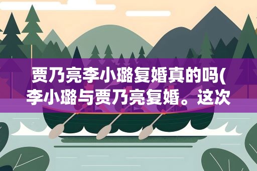 贾乃亮李小璐复婚真的吗(李小璐与贾乃亮复婚。这次是真的了吗)