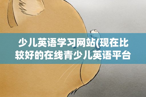 少儿英语学习网站(现在比较好的在线青少儿英语平台有哪个)