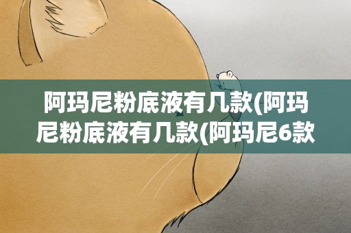 阿玛尼粉底液有几款(阿玛尼粉底液有几款(阿玛尼6款粉底液大分析))