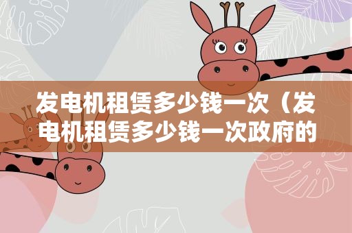 发电机租赁多少钱一次（发电机租赁多少钱一次政府的应急管理做什么）