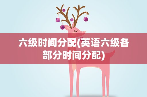 六级时间分配(英语六级各部分时间分配)