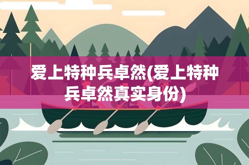 爱上特种兵卓然(爱上特种兵卓然真实身份)