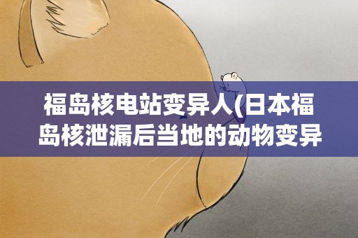 福岛核电站变异人(日本福岛核泄漏后当地的动物变异成了什么样子)