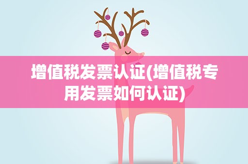 增值税发票认证(增值税专用发票如何认证)