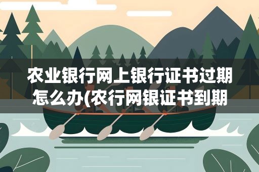 农业银行网上银行证书过期怎么办(农行网银证书到期了怎么办)