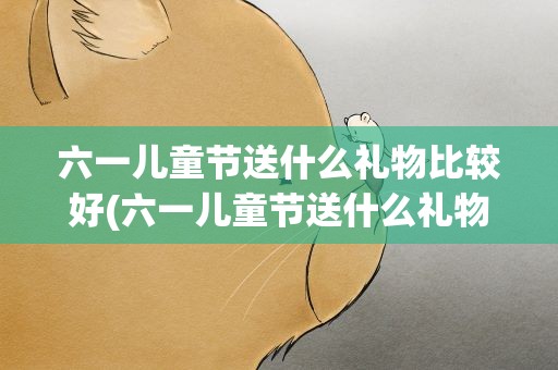 六一儿童节送什么礼物比较好(六一儿童节送什么礼物好)