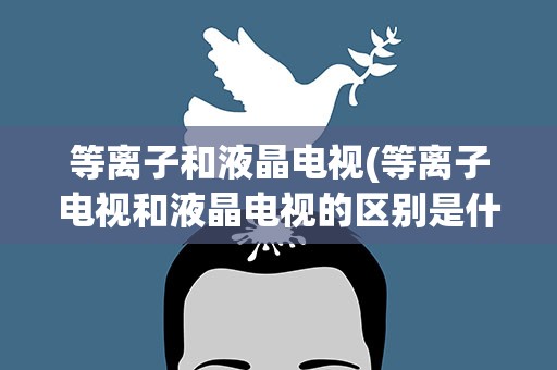 等离子和液晶电视(等离子电视和液晶电视的区别是什么)